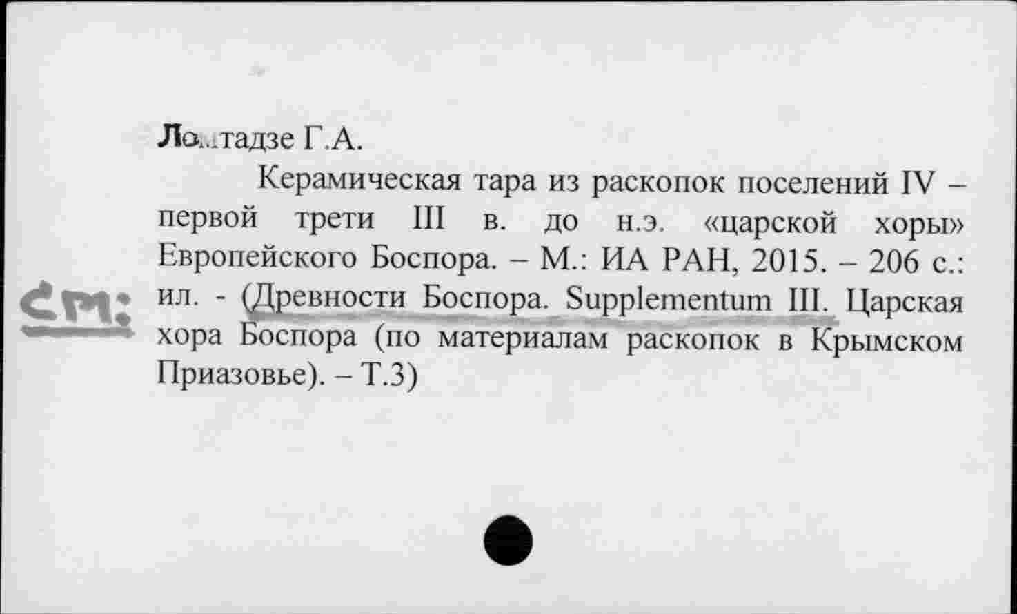 ﻿Лог..тадзе Г.А.
Керамическая тара из раскопок поселений IV -первой трети III в. до н.э. «царской хоры» Европейского Боспора. - М.: ИА РАН, 2015. - 206 с.: ил- ' (Древности Боспора. Suppiementum III. Царская хора Боспора (по материалам раскопок в Крымском Приазовье). - Т.З)